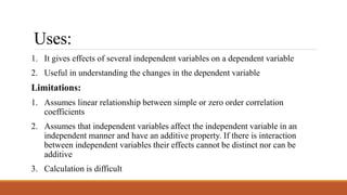 Uses:
1. It gives effects of several independent variables on a dependent variable
2. Useful in understanding the changes in the dependent variable
Limitations:
1. Assumes linear relationship between simple or zero order correlation
coefficients
2. Assumes that independent variables affect the independent variable in an
independent manner and have an additive property. If there is interaction
between independent variables their effects cannot be distinct nor can be
additive
3. Calculation is difficult
 