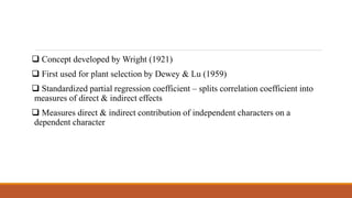  Concept developed by Wright (1921)
 First used for plant selection by Dewey & Lu (1959)
 Standardized partial regression coefficient – splits correlation coefficient into
measures of direct & indirect effects
 Measures direct & indirect contribution of independent characters on a
dependent character
 