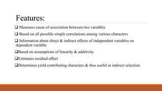 Features:
 Measures cause of association between two variables
 Based on all possible simple correlations among various characters
 Information about direct & indirect effects of independent variables on
dependent variable
Based on assumptions of linearity & additivity
Estimates residual effect
Determines yield contributing characters & thus useful in indirect selection
 