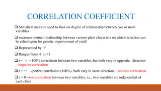 CORRELATION COEFFICIENT
 Statistical measure used to find out degree of relationship between two or more
variables
 measures mutual relationship between various plant characters on which selection can
be relied upon for genetic improvement of yield
 Represented by ‘r’
 Ranges from -1 to +1
 r = -1 →100% correlation between two variables, but both vary in opposite direction
– negative correlation
 r = +1 →perfect correlation (100%), both vary in same direction – positive correlation
 r = 0 →no correlation between two variables, i.e., two variables are independent of
each other
 