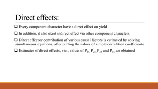 Direct effects:
 Every component character have a direct effect on yield
 In addition, it also exert indirect effect via other component characters
 Direct effect or contribution of various causal factors is estimated by solving
simultaneous equations, after putting the values of simple correlation coefficients
 Estimates of direct effects, viz., values of P15, P25, P35 and P45 are obtained
 