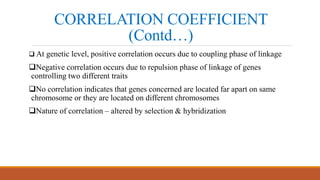 CORRELATION COEFFICIENT
(Contd…)
 At genetic level, positive correlation occurs due to coupling phase of linkage
Negative correlation occurs due to repulsion phase of linkage of genes
controlling two different traits
No correlation indicates that genes concerned are located far apart on same
chromosome or they are located on different chromosomes
Nature of correlation – altered by selection & hybridization
 
