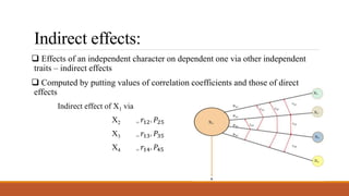 Indirect effects:
 Effects of an independent character on dependent one via other independent
traits – indirect effects
 Computed by putting values of correlation coefficients and those of direct
effects
Indirect effect of X1 via
X2 = 𝑟12. 𝑃25
X3 = 𝑟13. 𝑃35
X4 = 𝑟14. 𝑃45
 