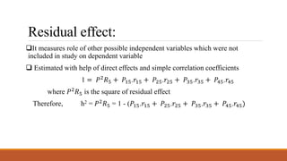 Residual effect:
It measures role of other possible independent variables which were not
included in study on dependent variable
 Estimated with help of direct effects and simple correlation coefficients
1 = 𝑃2
𝑅5 + 𝑃15.𝑟15 + 𝑃25.𝑟25 + 𝑃35.𝑟35 + 𝑃45.𝑟45
where 𝑃2 𝑅5 is the square of residual effect
Therefore, h2 = 𝑃2 𝑅5 = 1 - (𝑃15.𝑟15 + 𝑃25.𝑟25 + 𝑃35.𝑟35 + 𝑃45.𝑟45)
 