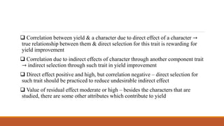  Correlation between yield & a character due to direct effect of a character →
true relationship between them & direct selection for this trait is rewarding for
yield improvement
 Correlation due to indirect effects of character through another component trait
→ indirect selection through such trait in yield improvement
 Direct effect positive and high, but correlation negative – direct selection for
such trait should be practiced to reduce undesirable indirect effect
 Value of residual effect moderate or high – besides the characters that are
studied, there are some other attributes which contribute to yield
 