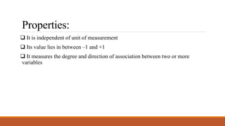 Properties:
 It is independent of unit of measurement
 Its value lies in between –1 and +1
 It measures the degree and direction of association between two or more
variables
 