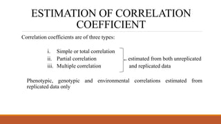 ESTIMATION OF CORRELATION
COEFFICIENT
Correlation coefficients are of three types:
i. Simple or total correlation
ii. Partial correlation estimated from both unreplicated
iii. Multiple correlation and replicated data
Phenotypic, genotypic and environmental correlations estimated from
replicated data only
 