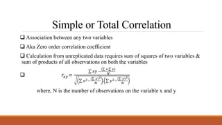 Simple or Total Correlation
 Association between any two variables
 Aka Zero order correlation coefficient
 Calculation from unreplicated data requires sum of squares of two variables &
sum of products of all observations on both the variables
 𝑟𝑥𝑦=
𝑥𝑦 −
𝑥. 𝑦
𝑁
𝑥2−
𝑥 2
𝑁
. 𝑦2−
𝑦 2
𝑁
where, N is the number of observations on the variable x and y
 