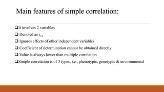 Main features of simple correlation:
It involves 2 variables
 Denoted as r12
 Ignores effects of other independent variables
 Coefficient of determination cannot be obtained directly
 Value is always lower than multiple correlation
Simple correlation is of 3 types, i.e., phenotypic, genotypic & environmental
 