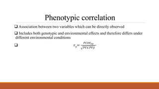 Phenotypic correlation
 Association between two variables which can be directly observed
 Includes both genotypic and environmental effects and therefore differs under
different environmental conditions
 𝑟p=
𝑃𝐶𝑂𝑉𝑥𝑦
𝑃𝑉𝑥.𝑃𝑉𝑦
 