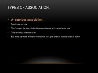 TYPES OF ASSOCIATION:

• A- spurious association:
•   Spurious= not real
•   That’s mean the association between disease and cause is not real.
•   This is due to selection bias
•   Eg: more perinatal mortality in mothers that give birth at hospital than at home
 