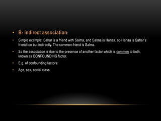 • B- indirect association :
•   Simple example: Sahar is a friend with Salma, and Salma is Hanaa, so Hanaa is Sahar’s
    friend too but indirectly. The common friend is Salma.
•   So the association is due to the presence of another factor which is common to both,
    known as CONFOUNDING factor.
•   E.g. of confounding factors:
•   Age, sex, social class
 