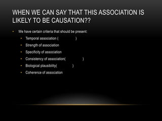 WHEN WE CAN SAY THAT THIS ASSOCIATION IS
LIKELY TO BE CAUSATION??
•   We have certain criteria that should be present:
     • Temporal association (                )
     • Strength of association
     • Specificity of association
     • Consistency of association(               )
     • Biological plausibility(          )
     • Coherence of association
 