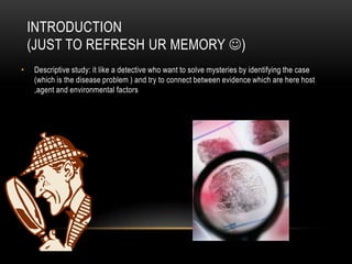 INTRODUCTION
    (JUST TO REFRESH UR MEMORY )
•   Descriptive study: it like a detective who want to solve mysteries by identifying the case
    (which is the disease problem ) and try to connect between evidence which are here host
    ,agent and environmental factors
 