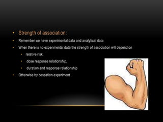 • Strength of association:
•   Remember we have experimental data and analytical data
•   When there is no experimental data the strength of association will depend on
     • relative risk,
     •   dose response relationship,
     •   duration and response relationship
•   Otherwise by cessation experiment
 