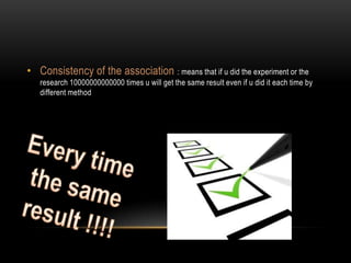 • Consistency of the association : means that if u did the experiment or the
   research 10000000000000 times u will get the same result even if u did it each time by
   different method
 