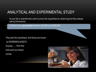 ANALYTICAL AND EXPERIMENTAL STUDY
•   Its just like a scientist who want to prove the hypothesis by observing and they always
    asking themselves:
•   Is there is any association between CAUSE and DISEASE




They test the hypothesis. And those are known
as EPIDEMIOLOGISTS
Anyway ….. from this
bold word our lesson
comes
 