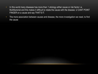 •   In this world many diseases has more than 1 etiology either cause or risk factor i.e.
    Multifactorial and this makes it difficult to relate the cause with the disease. U CANT POINT
    FINGER on a cause and say THAT’S IT.
•   The more association between causes and disease, the more investigation we need, to find
    the cause
 