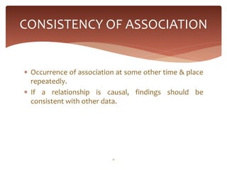 CONSISTENCY OF ASSOCIATION


 Occurrence of association at some other time & place
  repeatedly.
 If a relationship is causal, findings should be
  consistent with other data.




                          11
 