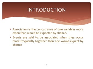 INTRODUCTION


 Association is the concurrence of two variables more
  often than would be expected by chance.
 Events are said to be associated when they occur
  more frequently together than one would expect by
  chance




                          2
 