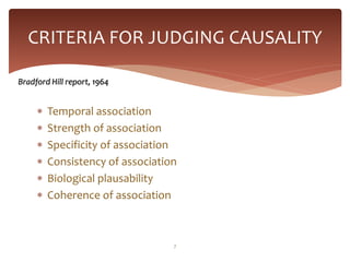CRITERIA FOR JUDGING CAUSALITY

Bradford Hill report, 1964


        Temporal association
        Strength of association
        Specificity of association
        Consistency of association
        Biological plausability
        Coherence of association



                                  7
 