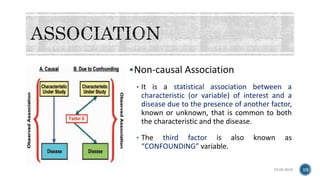 Non-causal Association
• It is a statistical association between a
characteristic (or variable) of interest and a
disease due to the presence of another factor,
known or unknown, that is common to both
the characteristic and the disease.
• The third factor is also known as
“CONFOUNDING” variable.
15-05-2018 10
 