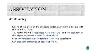 Confounding
• Mixing of the effect of the exposure under study on the disease with
that of a third factor.
• This factor must be associated with exposure and, independent of
that exposure, be a risk factor for the disease.
• Lead to overestimate or underestimate of true association
• Can change the direction of observed effect.
15-05-2018 11
 