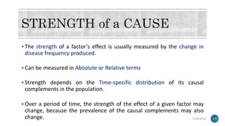  The strength of a factor’s effect is usually measured by the change in
disease frequency produced.
 Can be measured in Absolute or Relative terms
 Strength depends on the Time-specific distribution of its causal
complements in the population.
 Over a period of time, the strength of the effect of a given factor may
change, because the prevalence of the causal complements may also
change. 15-05-2018 17
 