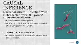 1. TEMPORAL RELATIONSHIP
• H.pylori linked to chronic gastritis.
• In a study, 11% of the patients with duodenal
ulcers were positive for H.pylori.
2. STRENGTH OF ASSOCIATION
• H.pylori is found in at least 90% of patients with
duodenal ulcers.
15-05-2018 37
 