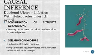 15-05-2018 40
6. CONSIDERATION OF ALTERNATE
EXPLANATIONS
• Smoking can increase the risk of duodenal ulcer
in infected patients.
7. CESSATION OF EXPOSURE
• Eradication of H.pylori heals ulcers
• Long-term ulcer recurrence rates were zero after
triple-antimicrobial therapy.
 