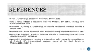  Gordis L. Epidemiology. 5th edition. Philadelphia. Elsevier. 2015.
 Park K. Park’s Textbook of Preventive and Social Medicine. 24th edition. Jabalpur, India.
Banarsidas Bhanot. 2017.
 Hennekens CH, Buring JE. Epidemiology in Medicine. Philadelphia. Lippincott Williams &
Wilkins. 1987.
 Kanchanaraksa S. Causal Association. Johns Hopkins Bloomberg School of Public Health. 2008.
 Rothman KJ, Greenland S. Causation and Causal Inference in Epidemiology. American Journal
of Public Health.2005;95:S144-50.
 Wakeford R. Association and causation in epidemiology- half a century since the publication
of Bradford Hill’s interpretational guidance. Journal of the Royal Society of
Medicine.2015;108(1):4-6.
15-05-2018 45
 