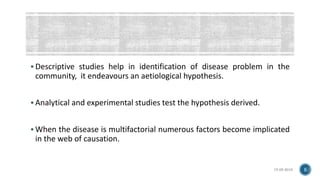  Descriptive studies help in identification of disease problem in the
community, it endeavours an aetiological hypothesis.
 Analytical and experimental studies test the hypothesis derived.
 When the disease is multifactorial numerous factors become implicated
in the web of causation.
15-05-2018 5
 