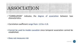  “CORRELATION” indicates the degree of association between two
characteristics.
 Correlation coefficient range from -1.0 to +1.0.
 Cannot be used to invoke causation since temporal association cannot be
established.
 Does not measures risk
15-05-2018 7
 