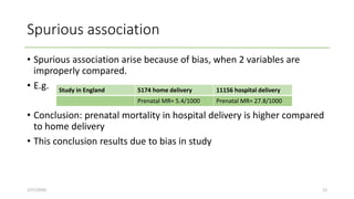 Spurious association
• Spurious association arise because of bias, when 2 variables are
improperly compared.
• E.g.
• Conclusion: prenatal mortality in hospital delivery is higher compared
to home delivery
• This conclusion results due to bias in study
2/27/2020 12
Study in England 5174 home delivery 11156 hospital delivery
Prenatal MR= 5.4/1000 Prenatal MR= 27.8/1000
 