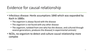 Evidence for causal relationship
• Infectious disease: Henle assumptions 1840 which was expanded by
Koch in 1880s:
• The organism is always found with the disease
• The organism is not found with any other disease
• The organism, isolated from one who has the disease, and cultured through
several generations, produces the disease( in experimental animals)
• NCDs, no organism to detect and culture causal relationship more
complex
2/27/2020 16
 