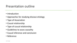Presentation outline
• Introduction
• Approaches for studying disease etiology
• Type of Association
• Causal relationship
• Type of causal relationship
• Guidelines to asses causality
• Causal inference and conclusion
• Reference
2/27/2020 2
 