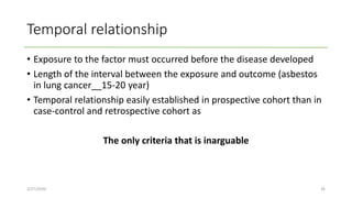 Temporal relationship
• Exposure to the factor must occurred before the disease developed
• Length of the interval between the exposure and outcome (asbestos
in lung cancer__15-20 year)
• Temporal relationship easily established in prospective cohort than in
case-control and retrospective cohort as
The only criteria that is inarguable
2/27/2020 26
 