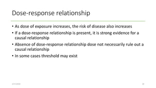 Dose-response relationship
• As dose of exposure increases, the risk of disease also increases
• If a dose-response relationship is present, it is strong evidence for a
causal relationship
• Absence of dose-response relationship dose not necessarily rule out a
causal relationship
• In some cases threshold may exist
2/27/2020 28
 