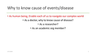 Why to know cause of events/disease
• As human being, Enable each of us to navigate our complex world
• As a doctor, why to know cause of disease?
• As a researcher?
• As an academic org member?
2/27/2020 3
 