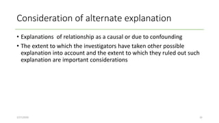 Consideration of alternate explanation
• Explanations of relationship as a causal or due to confounding
• The extent to which the investigators have taken other possible
explanation into account and the extent to which they ruled out such
explanation are important considerations
2/27/2020 32
 