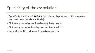 Specificity of the association
• Specificity implies a one to one relationship between the exposure
and outcome (weakest criteria).
• Not everyone who smokes develop lung cancer
• Not everyone who develops cancer has smoked
• Lack of specificity does not negate causation
2/27/2020 35
 
