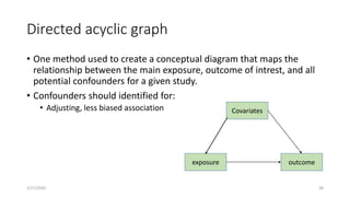 Directed acyclic graph
• One method used to create a conceptual diagram that maps the
relationship between the main exposure, outcome of intrest, and all
potential confounders for a given study.
• Confounders should identified for:
• Adjusting, less biased association
2/27/2020 38
Covariates
exposure outcome
 