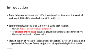 Introduction
• Ascertainment of cause and effect relationships is one of the central
and most difficult tasks of all scientific activities
• Epidemiological principles stand on 2 basic assumption:
• Human disease does not occur at random.
• The disease and its cause as well as preventive factors can be identified by a
thorough investigation of population.
• Identification of relation (association, causation) between disease and
suspected risk factors forms major part of epidemiological research.
2/27/2020 4
 