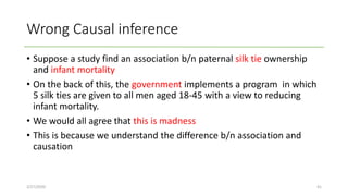 Wrong Causal inference
• Suppose a study find an association b/n paternal silk tie ownership
and infant mortality
• On the back of this, the government implements a program in which
5 silk ties are given to all men aged 18-45 with a view to reducing
infant mortality.
• We would all agree that this is madness
• This is because we understand the difference b/n association and
causation
2/27/2020 41
 