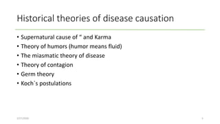 Historical theories of disease causation
• Supernatural cause of “ and Karma
• Theory of humors (humor means fluid)
• The miasmatic theory of disease
• Theory of contagion
• Germ theory
• Koch`s postulations
2/27/2020 5
 