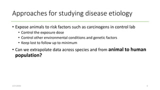 Approaches for studying disease etiology
• Expose animals to risk factors such as carcinogens in control lab
• Control the exposure dose
• Control other environmental conditions and genetic factors
• Keep lost to follow up to minimum
• Can we extrapolate data across species and from animal to human
population?
2/27/2020 6
 