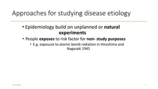 Approaches for studying disease etiology
• Epidemiology build on unplanned or natural
experiments
• People exposes to risk factor for non- study purposes
• E.g. exposure to atomic bomb radiation in Hiroshima and
Nagasaki 1945
2/27/2020 7
 