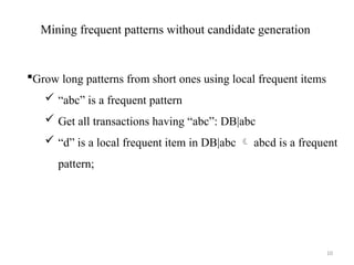 10
Mining frequent patterns without candidate generation
Grow long patterns from short ones using local frequent items
 “abc” is a frequent pattern
 Get all transactions having “abc”: DB|abc
 “d” is a local frequent item in DB|abc  abcd is a frequent
pattern;
 