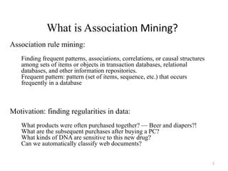 2
Association rule mining:
Finding frequent patterns, associations, correlations, or causal structures
among sets of items or objects in transaction databases, relational
databases, and other information repositories.
Frequent pattern: pattern (set of items, sequence, etc.) that occurs
frequently in a database
Motivation: finding regularities in data:
What products were often purchased together? — Beer and diapers?!
What are the subsequent purchases after buying a PC?
What kinds of DNA are sensitive to this new drug?
Can we automatically classify web documents?
What is Association Mining?
 