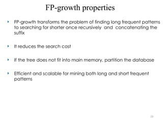 23
FP-growth properties
 FP-growth transforms the problem of finding long frequent patterns
to searching for shorter once recursively and concatenating the
suffix
 It reduces the search cost
 If the tree does not fit into main memory, partition the database
 Efficient and scalable for mining both long and short frequent
patterns
 